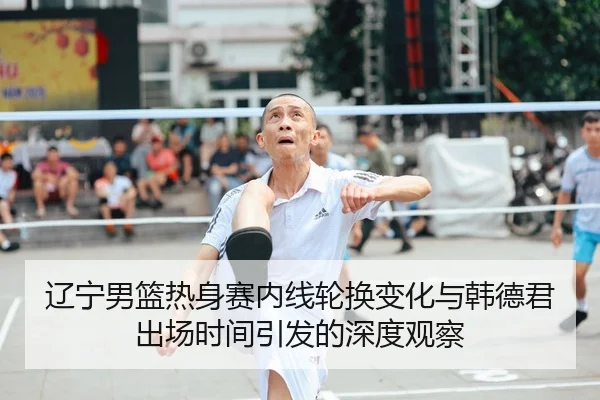 辽宁男篮热身赛内线轮换变化与韩德君出场时间引发的深度观察