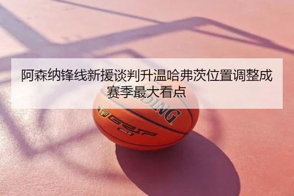 阿森纳锋线新援谈判升温哈弗茨位置调整成赛季最大看点
